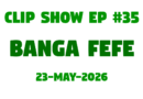 Clip Show #35 – Banga Fefe (23-May-2026)